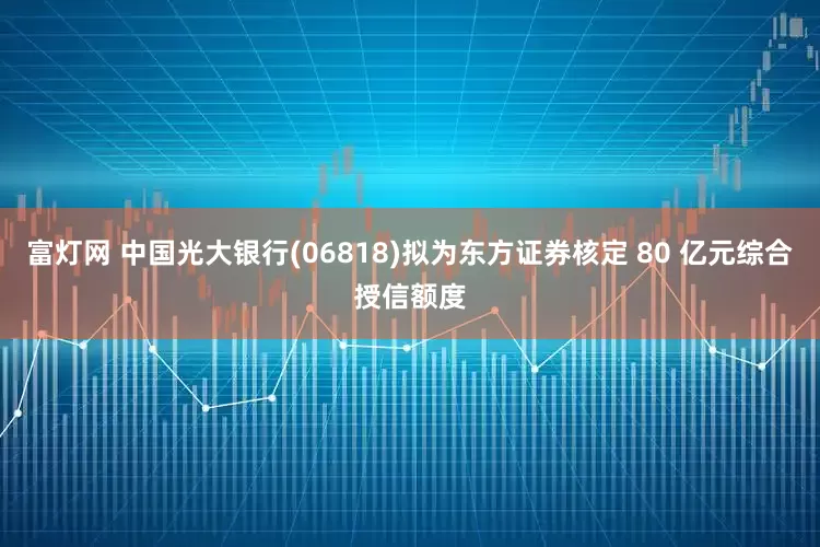 富灯网 中国光大银行(06818)拟为东方证券核定 80 亿元综合授信额度