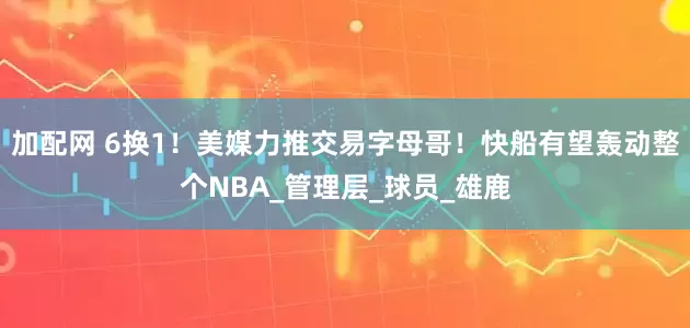 加配网 6换1！美媒力推交易字母哥！快船有望轰动整个NBA_管理层_球员_雄鹿