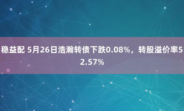 稳益配 5月26日浩瀚转债下跌0.08%，转股溢价率52.57%