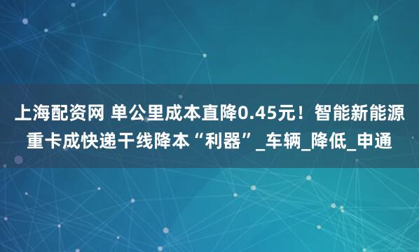 上海配资网 单公里成本直降0.45元！智能新能源重卡成快递干线降本“利器”_车辆_降低_申通