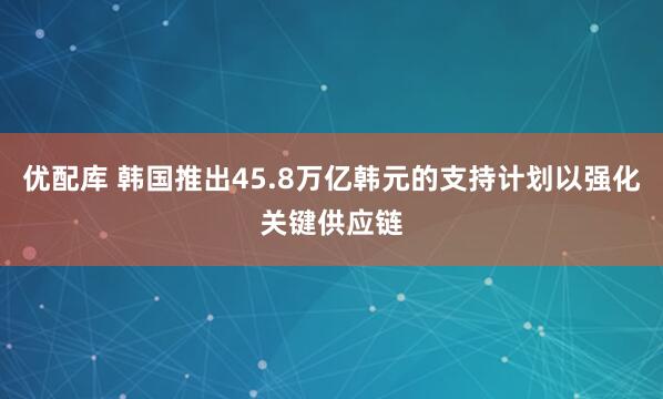优配库 韩国推出45.8万亿韩元的支持计划以强化关键供应链