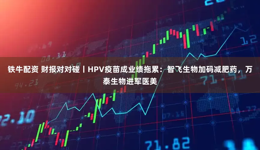 铁牛配资 财报对对碰丨HPV疫苗成业绩拖累：智飞生物加码减肥药，万泰生物进军医美