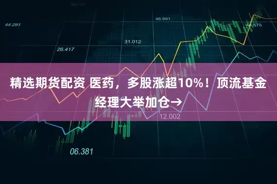 精选期货配资 医药，多股涨超10%！顶流基金经理大举加仓→