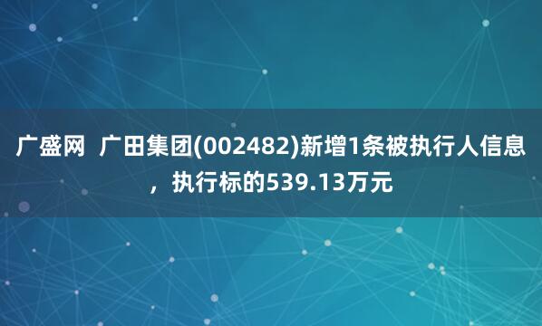 广盛网  广田集团(002482)新增1条被执行人信息，执行标的539.13万元