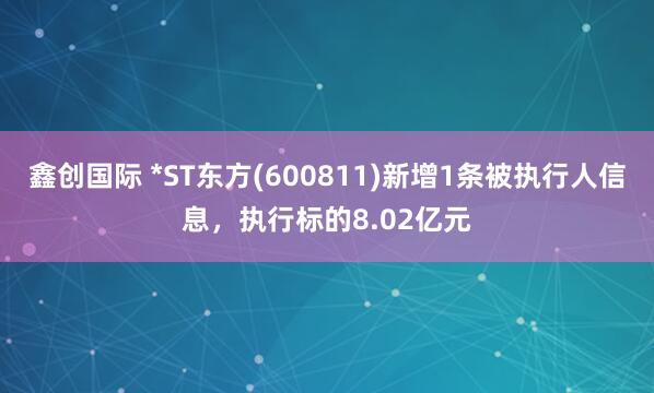 鑫创国际 *ST东方(600811)新增1条被执行人信息，执行标的8.02亿元