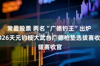常盈股票 两名“广德钓王”出炉 2026天元钓技大武台广德柏垫选拔赛收官