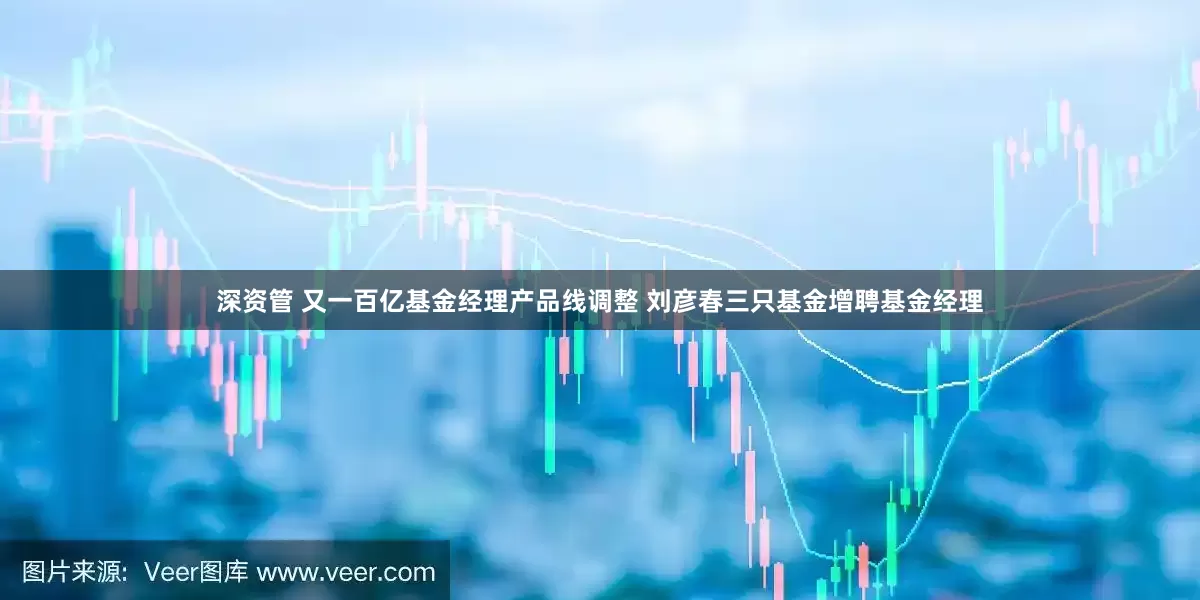 深资管 又一百亿基金经理产品线调整 刘彦春三只基金增聘基金经理